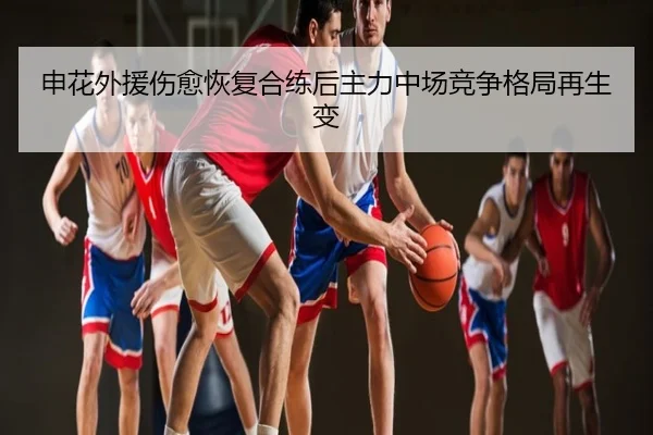 申花外援伤愈恢复合练后主力中场竞争格局再生变