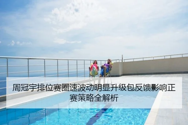 周冠宇排位赛圈速波动明显升级包反馈影响正赛策略全解析