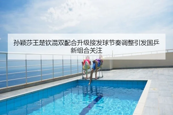 孙颖莎王楚钦混双配合升级接发球节奏调整引发国乒新组合关注