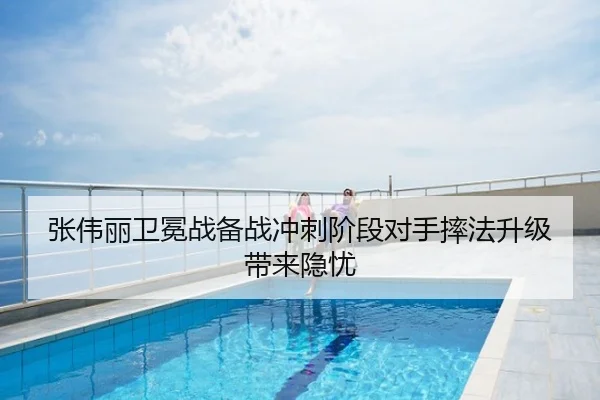 张伟丽卫冕战备战冲刺阶段对手摔法升级带来隐忧