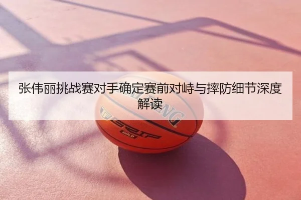 张伟丽挑战赛对手确定赛前对峙与摔防细节深度解读