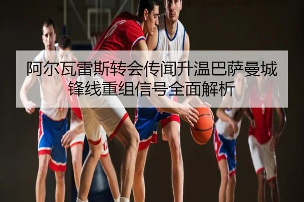 阿尔瓦雷斯转会传闻升温巴萨曼城锋线重组信号全面解析