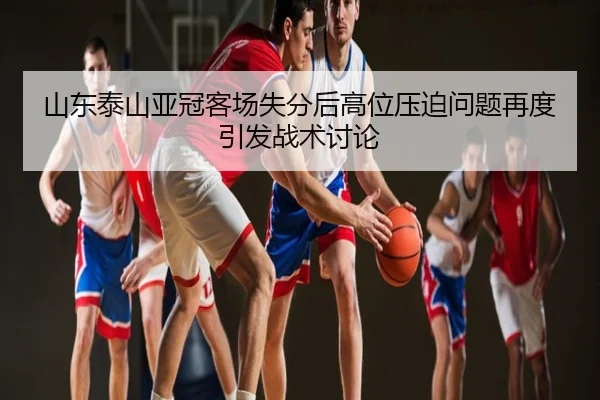 山东泰山亚冠客场失分后高位压迫问题再度引发战术讨论